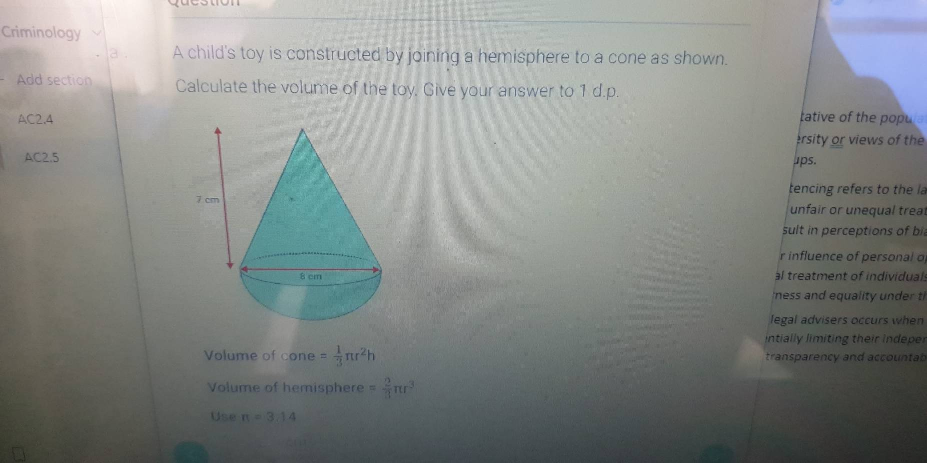 Criminology
a . A child's toy is constructed by joining a hemisphere to a cone as shown.
Add section
Calculate the volume of the toy. Give your answer to 1 d.p.
AC2.4 tative of the popula
ersity or views of the
AC2.5 ups.
tencing refers to the la
unfair or unequal treal
sult in perceptions of bil
r influence of personal o
al treatment of individuals
ness and equality under t
legal advisers occurs when
intially limiting their indeper
Volume of co ne= 1/3 π r^2h transparency and accountab 
Volume of hemisphere = 2/3 π r^3
Use π =3.14