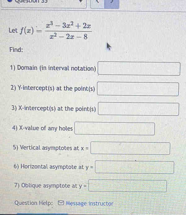 Let f(x)= (x^3-3x^2+2x)/x^2-2x-8 
Find: 
1) Domain (in interval notation) □ 
2) Y-intercept(s) at the point(s) □
3) X-intercept(s) at the point(s) □ 
4) X -value of any holes □ 
5) Vertical asymptotes at x=□
6) Horizontal asymptote at y=□
7) Oblique asymptote at y= □
Question Help: Message instructor