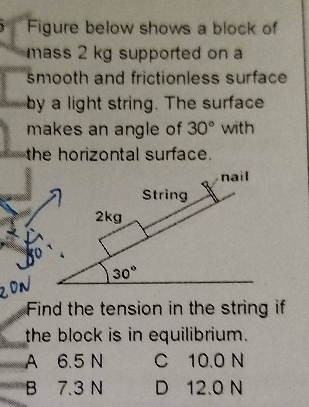 Figure below shows a block of
mass 2 kg supported on 
smooth and frictionless surface 
by a light string. The surface
makes an angle of 30° with
the horizontal surface.
nail
String
2kg
30°
Find the tension in the string if
the block is in equilibrium.
A 6.5 N C 10.0 N
B 7.3 N D 12.0 N