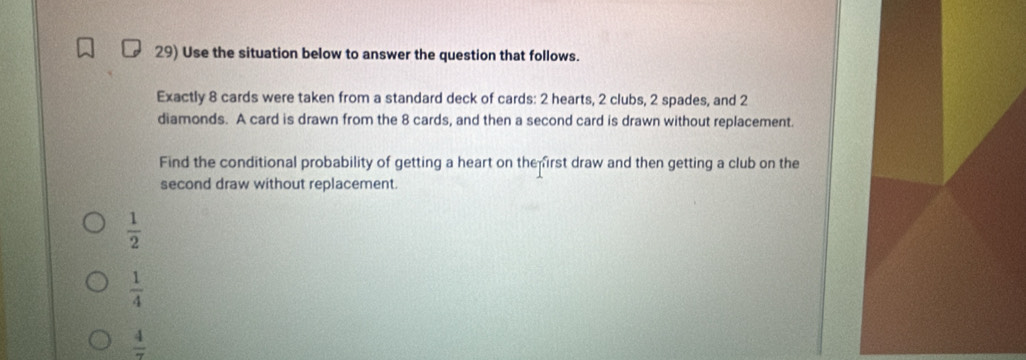 Use the situation below to answer the question that follows.
Exactly 8 cards were taken from a standard deck of cards: 2 hearts, 2 clubs, 2 spades, and 2
diamonds. A card is drawn from the 8 cards, and then a second card is drawn without replacement.
Find the conditional probability of getting a heart on the irst draw and then getting a club on the
second draw without replacement.
 1/2 
 1/4 
 4/7 