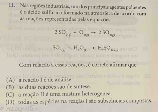 Nas regiões industriais, um dos principais agentes poluentes
é o ácido sulfúrico formado na atmosfera de acordo com
as reações representadas pelas equações:
2SO_2(g)+O_2(g)to 2SO_3(g)
SO_3(g)+H_2O_(e)to H_2SO_4(aq)
Com relação a essas reações, é correto afirmar que:
(A) a reação I é de análise.
(B) as duas reações são de síntese.
(C) a reação II é uma mistura heterogênea.
(D) todas as espécies na reação I são substâncias compostas.