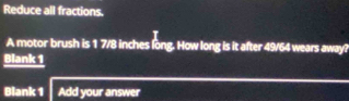 Reduce all fractions. 
A motor brush is 1 7/8 inches long. How long is it after 49/64 wears away? 
Blank 1 
Blank 1 Add your answer