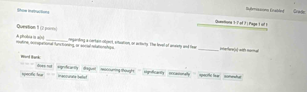 Submissions Enabled Grade:
Show instructions Questions 1-7 of 7 | Page 1 of 1
Question 1 (2 points)
A phobia is a(n) _regarding a certain object, situation, or activity. The level of anxiety and fear _interfere(s) with normal
routine, occupational functioning, or social relationships.
Word Bank:
does not significantly disgust reoccurring thought significantly occasionally specific fear
specific fear inaccurate belief somewhat