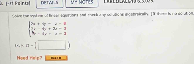 DETAILS MY NOTES LARCOLALG10 6.3.025.
Solve the system of linear equations and check any solutions algebraically. (If there is no solution
beginarrayl 2x+4y-z=8 2x-4y+2z=3 x+4y+z=3endarray.
(x,y,z)=(□ )
Need Help? Read It