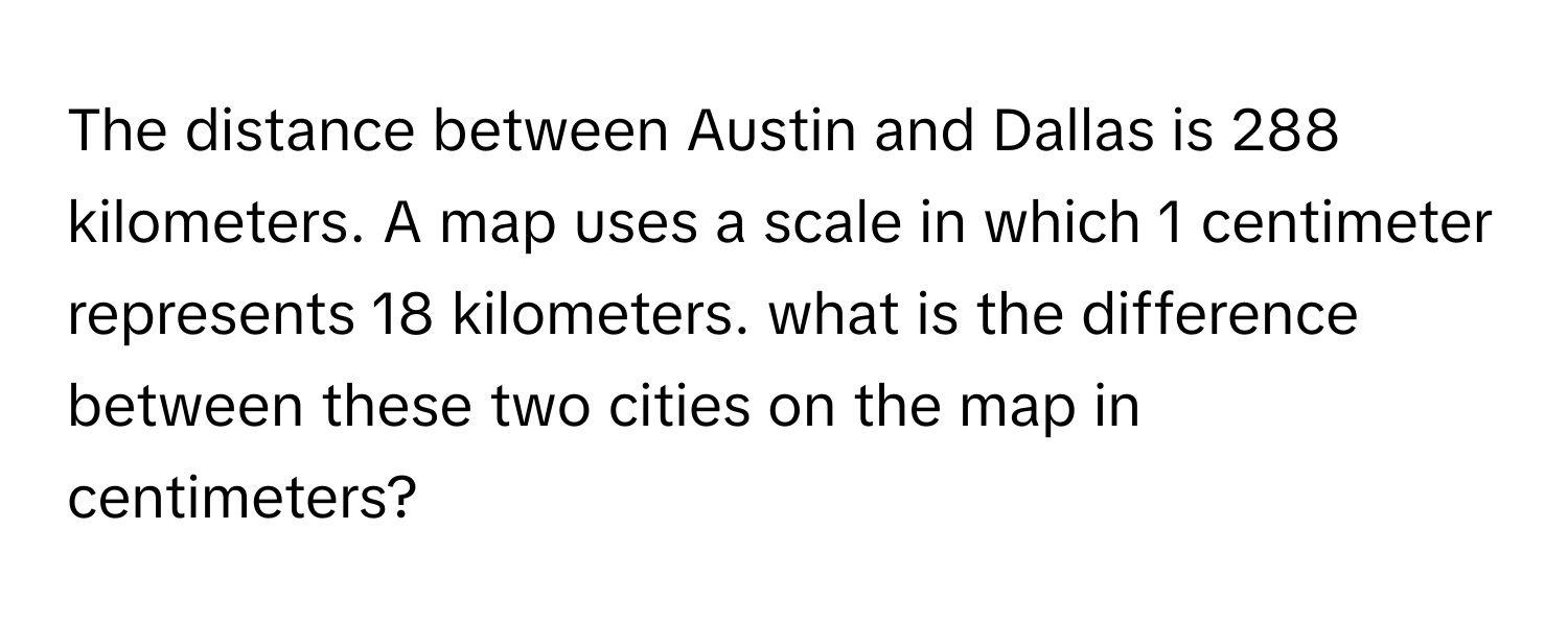 The distance between Austin and Dallas is 288 kilometers. A map uses a scale in which 1 centimeter represents 18 kilometers. what is the difference between these two cities on the map in centimeters?