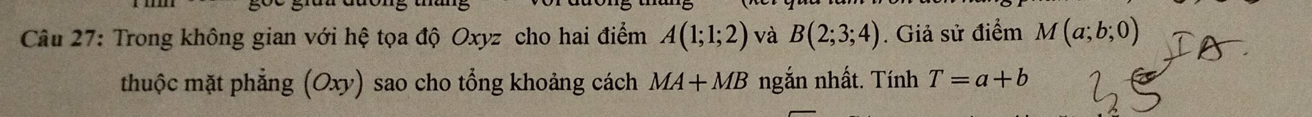 Trong không gian với hệ tọa độ Oxyz cho hai điểm A(1;1;2) và B(2;3;4). Giả sử điểm M(a;b;0)
thuộc mặt phẳng (Oxy) sao cho tổng khoảng cách MA+MB ngắn nhất. Tính T=a+b