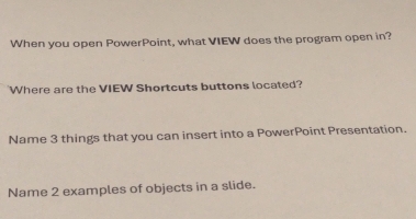 When you open PowerPoint, what VIEW does the program open in? 
Where are the VIEW Shortcuts buttons located? 
Name 3 things that you can insert into a PowerPoint Presentation. 
Name 2 examples of objects in a slide.