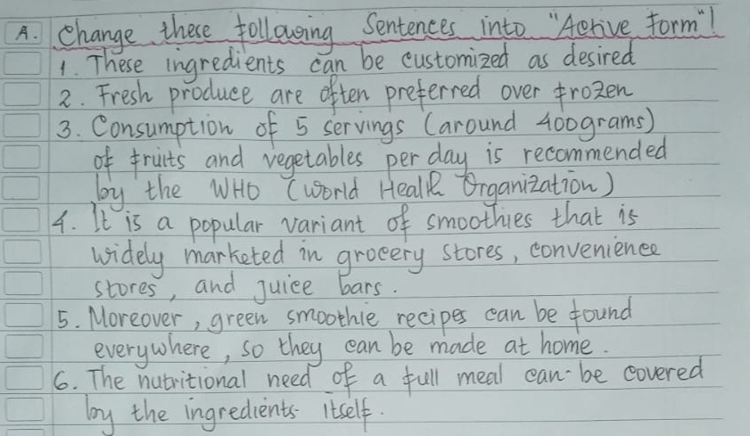 change these following Sentences into "Aerive form! 
1. These ingredients can be customized as desired 
2. Fresh produce are often preferred over frozen 
3. Consumption of 5 servings (around 400grams) 
of fruits and vegetables per day is recommended 
by the WHo (world Heall Organization) 
4. It is a popular variant of smoothies that is 
widely marketed in groeery stores, convenience 
stores, and juice bars. 
5. Moreover, green smoothle recipes can be found 
everywhere, so they can be made at home. 
6. The nutritional need of a full meal can be covered 
by the ingredients Itself.