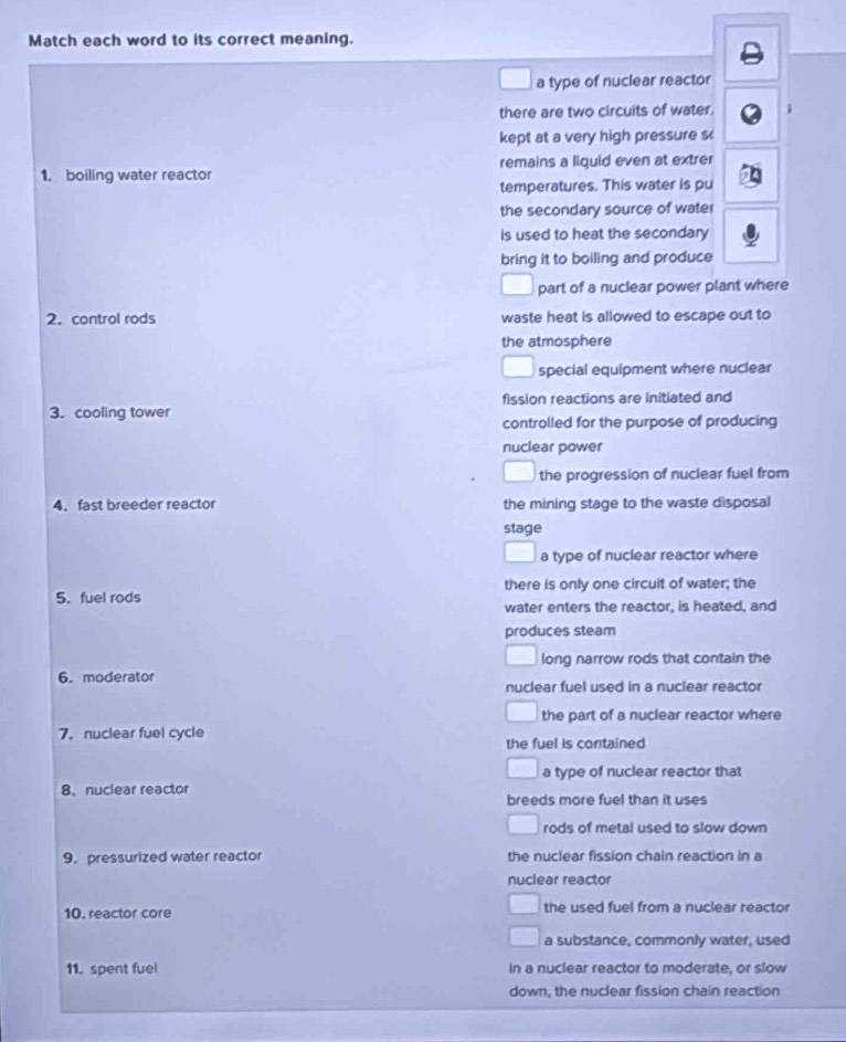 Match each word to its correct meaning.
a type of nuclear reactor
there are two circuits of water.
kept at a very high pressure s
1. boiling water reactor remains a liquid even at extrer
temperatures. This water is pu
the secondary source of wate
is used to heat the secondary
bring it to boiling and produce
part of a nuclear power plant where
2. control rods waste heat is allowed to escape out to
the atmosphere
special equipment where nuclear
3. cooling tower fission reactions are initiated and
controlled for the purpose of producing
nuclear power
the progression of nuclear fuel from
4. fast breeder reactor the mining stage to the waste disposal
stage
a type of nuclear reactor where
5. fuel rods there is only one circuit of water; the
water enters the reactor, is heated, and
produces steam
long narrow rods that contain the
6. moderator nuclear fuel used in a nuclear reactor
the part of a nuclear reactor where
7. nuclear fuel cycle
the fuel is contained
a type of nuclear reactor that
8. nuclear reactor
breeds more fuel than it uses
rods of metal used to slow down 
9. pressurized water reactor the nuclear fission chain reaction in a
nuclear reactor
10. reactor core the used fuel from a nuclear reactor
a substance, commonly water, used
11. spent fuel In a nuclear reactor to moderate, or slow
down, the nuclear fission chain reaction