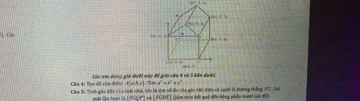 062 5.4i
1). Các
Các em dùng giả thiết này để giải cầu 4 và 5 bên dư
Câu 4: Tọa độ của điểm A(a;b;c). Tim a^2+b^2+c^2.
Câu 5: Tính góc đốc của mái nhà, tức là tìm số đo của góc nhị diện có cạnh là đường thắng FG, hai
mặt lần lượt là (FGQP) và (FGHE) (làm tròn kết quả đến hàng phần mười của độ)