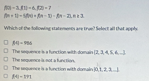 f(0)=3, f(1)=6, f(2)=7
f(n+1)=5f(n)+f(n-1)-f(n-2), n≥ 3. 
Which of the following statements are true? Select all that apply.
f(4)=986
The sequence is a function with domain  2,3,4,5,6,....
The sequence is not a function.
The sequence is a function with domain  0,1,2,3,....
f(4)=191