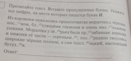 Прοчиταйτе текст. Вεтавыте пропушенные буквые уκаκии 
все цифры, на мεсте κоторых нишется буква И. 
Изкорзинки πоказалась πрололговатая морлочκа с черниаи 
нос..''ком, бл..стяшими газками и очень мад..¹нькими 
ушлкамие Морлочка у зв..όラрька бьыιа пр..Оりзабавнаяе веркняя 
и нижняя её части — сереньки.., пос.⑺редине тянулись 
пирокие черные полосы, а сам толст⁸нький, настоλшуий 
бyтy3..к. 
_ 
Otbet: 
.