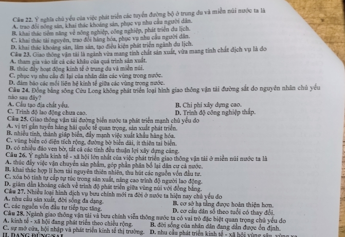 Ý nghĩa chủ yếu của việc phát triển các tuyển đường bộ ở trung du và miền núi nước ta là
A. trao đổi nông sản, khai thác khoáng sản, phục vụ nhu cầu người dân.
B. khai thác tiểm năng về nông nghiệp, công nghiệp, phát triển du lịch.
C. khai thác tài nguyên, trao đổi hàng hóa, phục vụ nhu cầu người dân.
D. khai thác khoáng sản, lâm sản, tạo điều kiện phát triển ngành du lịch.
Câu 23. Giao thông vận tải là ngành vừa mang tính chất sản xuất, vừa mang tính chất dịch vụ là do
A. tham gia vào tắt cả các khâu của quá trình sản xuất.
B. thúc đầy hoạt động kinh tế ở trung du và miền núi.
C. phục vụ nhu cầu đi lai của nhân dân các vùng trong nước.
D. đảm bảo các mối liên hệ kinh tế giữa các vùng trọng nước.
Câu 24. Đồng bằng sông Cửu Long không phát triển loại hình giao thông vận tải đường sắt do nguyên nhân chủ yếu
nào sau đây?
A. Cầu tạo địa chất yếu. B. Chi phí xây dựng cao.
C. Trình độ lao động chưa cao. D. Trình độ công nghiệp thấp.
Câu 25. Giao thông vận tải đường biển nước ta phát triển mạnh chủ yều do
A. vị trí gần tuyển hàng hải quốc tế quan trọng, sản xuất phát triển.
B. nhiều tinh, thành giáp biển, đầy mạnh việc xuất khẩu hàng hóa.
C. vùng biển có diện tích rộng, đường bờ biển dài, ít thiên tai biển.
D. có nhiều đảo ven bờ, tất cả các tinh đều thuận lợi xây dựng cảng.
Câu 26. Ý nghĩa kinh tế - xã hội lớn nhất của việc phát triển giao thông vận tải ở miền núi nước ta là
A. thúc đầy việc vận chuyển sản phẩm, góp phần phân bố lại dân cư cả nước.
B. khai thác hợp lí hơn tài nguyên thiên nhiên, thu hút các nguồn vốn đầu tư.
C. xóa bỏ tính tự cấp tự túc trong sản xuất, nâng cao trình độ người lao động.
D. giảm dần khoảng cách về trình độ phát triển giữa vùng núi với đồng bằng.
Câu 27. Nhiều loại hình dịch vụ bưu chính mới ra đời ở nước ta hiện nay chủ yểu do
A. nhu cầu sản xuất, đời sống đa dạng. B. cơ sở hạ tầng được hoàn thiện hơn.
C. các nguồn vốn đầu tư tiếp tục tăng. D. cơ cầu dân số theo tuổi có thay đổi.
Câu 28. Ngành giao thông vận tài và bưu chính viễn thông nước ta có vai trò đặc biệt quan trọng chủ yểu do
A. kinh tế - xã hội đang phát triển theo chiều rộng. B. đời sống của nhân dân đang dần được ổn định.
C. sự mở cửa, hội nhập và phát triển kinh tế thị trường.
Il DaNG đúNG/Sa  D. nhu cầu phát triển kinh tế - xã hội vùng sâu vùng xỉ