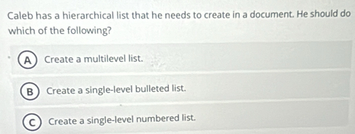 Caleb has a hierarchical list that he needs to create in a document. He should do
which of the following?
ACreate a multilevel list.
B Create a single-level bulleted list.
C) Create a single-level numbered list.