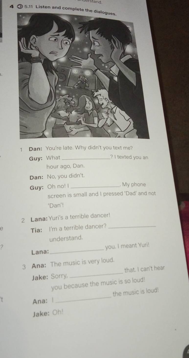 derstand. 
4 ① 5.11 Listen and compl 
1 Dan: You're late. Why didn't you text me? 
Guy: What _? I texted you an 
hour ago, Dan. 
Dan: No, you didn't. 
Guy: Oh no! I _. My phone 
screen is small and I pressed ‘Dad’ and not 
‘Dan’! 
2 Lana: Yuri's a terrible dancer! 
e 
Tia: I'm a terrible dancer?_ 
understand. 
2 you. I meant Yuri! 
Lana: 
_ 
3 Ana: The music is very loud. 
Jake: Sorry, _that. I can't hear 
you because the music is so loud! 
the music is loud! 
Ana: | 
_ 
Jake: Oh!