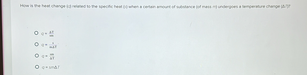 How is the heat change (q) related to the specific heat (s) when a certain amount of substance (of mass m) undergoes a temperature change (Δ7)?
q= △ T/sm 
q= s/m△ T 
q= sm/△ T 
q=sm△ T