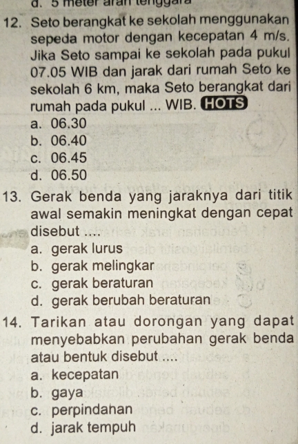 5 meter aran tenggara
12. Seto berangkat ke sekolah menggunakan
sepeda motor dengan kecepatan 4 m/s.
Jika Seto sampai ke sekolah pada pukul
07.05 WIB dan jarak dari rumah Seto ke
sekolah 6 km, maka Seto berangkat dari
rumah pada pukul ... WIB. HOTS
a. 06.30
b. 06.40
c. 06.45
d. 06.50
13. Gerak benda yang jaraknya dari titik
awal semakin meningkat dengan cepat
disebut ....
a. gerak lurus
b.gerak melingkar
c. gerak beraturan
d. gerak berubah beraturan
14. Tarikan atau dorongan yang dapat
menyebabkan perubahan gerak benda
atau bentuk disebut ....
a. kecepatan
bù gaya
c. perpindahan
d. jarak tempuh