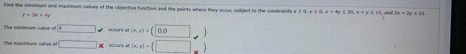Find the minimum and maximum values of the objective function and the points where they occur, subject to the constraints x≥ 0, y≥ 0, x+4y≤ 20, x+y≤ 19 and 2x+2y≤ 21.
z=3x+4y
The minimum value of □  occurs at (x,y)= 0, 0
The maximum value of □ occurs at (x,y)=