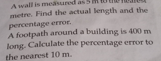 A wall is measured as 5 m to the heares
metre. Find the actual length and the 
percentage error. 
A footpath around a building is 400 m
long. Calculate the percentage error to 
the nearest 10 m.