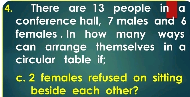 There are 13 people in a 
conference hall, 7 males and 6
females . In how many ways 
can arrange themselves in a 
circular table if; 
c. 2 females refused on sitting 
beside each other?