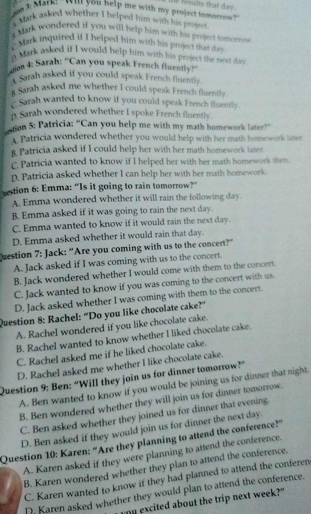 the results that day.
dion 3: Mark: "Wil you help me with my project tomorrow?"
4. Mark asked whether I helped him with his project.
8 Mark wondered if you will help him with his project tomorrow.
C Mark inquired if I helped him with his project that day.
DMark asked if I would help him with his project the next day.
stion 4: Sarah: "Can you speak French fluently?"
A. Sarah asked if you could speak French fluently.
B. Sarah asked me whether I could speak French fluently.
C. Sarah wanted to know if you could speak French fluently.
D. Sarah wondered whether I spoke French fluently.
estion 5: Patricia: “Can you help me with my math homework later?”
A. Patricia wondered whether you would help with her math homework later.
B. Patricia asked if I could help her with her math homework later.
C. Patricia wanted to know if I helped her with her math homework then.
D. Patricia asked whether I can help her with her math homework.
estion 6: Emma: “Is it going to rain tomorrow?”
A. Emma wondered whether it will rain the following day.
B. Emma asked if it was going to rain the next day.
C. Emma wanted to know if it would rain the next day.
D. Emma asked whether it would rain that day.
Question 7: Jack: “Are you coming with us to the concert?”
A. Jack asked if I was coming with us to the concert.
B. Jack wondered whether I would come with them to the concert.
C. Jack wanted to know if you was coming to the concert with us.
D. Jack asked whether I was coming with them to the concert.
Question 8: Rachel: “Do you like chocolate cake?”
A. Rachel wondered if you like chocolate cake.
B. Rachel wanted to know whether I liked chocolate cake.
C. Rachel asked me if he liked chocolate cake.
D. Rachel asked me whether I like chocolate cake.
Question 9: Ben: “Will they join us for dinner tomorrow?”
A. Ben wanted to know if you would be joining us for dinner that night.
B. Ben wondered whether they will join us for dinner tomorrow.
C. Ben asked whether they joined us for dinner that evening.
D. Ben asked if they would join us for dinner the next day.
Question 10: Karen: “Are they planning to attend the conference?”
A. Karen asked if they were planning to attend the conference.
B. Karen wondered whether they plan to attend the conference.
C. Karen wanted to know if they had planned to attend the conferen
D Karen asked whether they would plan to attend the conference.
you excited about the trip next week?"
