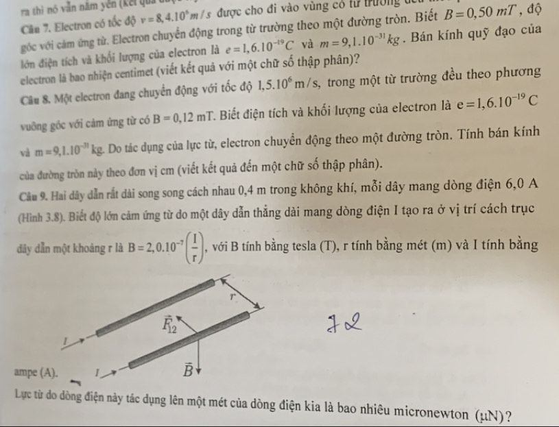 ra thì nó vẫn năm yên (kết quả t
Cân 7. Electron có tốc độ v=8,4.10^6m/s được cho đi vào vùng có từ trường t
góc với cảm ứng từ. Electron chuyển động trong từ trường theo một đường tròn. Biết B=0,50mT,d 0
lớn điện tích và khối lượng của electron là e=1,6.10^(-19)C và m=9,1.10^(-31)kg. Bán kính quỹ đạo của
electron là bao nhiện centimet (viết kết quả với một chữ số thập phân)?
Câu 8. Một electron đang chuyển động với tốc độ 1,5.10^6m/s, 3, trong một từ trường đều theo phương
vuỡng góc với cảm ứng từ có B=0,12mT T. Biết điện tích và khối lượng của electron là e=1,6.10^(-19)C
và m=9,1.10^(-31)kg 4 Do tác dụng của lực từ, electron chuyển động theo một đường tròn. Tính bán kính
của đường tròn này theo đơn vị cm (viết kết quả đến một chữ số thập phân).
Cầu 9. Hai dây dẫn rất dài song song cách nhau 0,4 m trong không khí, mỗi dây mang dòng điện 6,0 A
(Hình 3.8). Biết độ lớn cảm ứng từ do một dây dẫn thắng dài mang dòng điện I tạo ra ở vị trí cách trục
dây dẫn một khoảng r là B=2,0.10^(-7)( I/r ) , với B tính bằng tesla (T), r tính bằng mét (m) và I tính bằng
r
vector F_12
1
ampe (A). 1
vector B
Lực từ do dòng điện này tác dụng lên một mét của dòng điện kia là bao nhiêu micronewton (μN)?