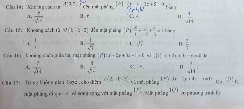 Khoảng cách từ A(0;2;1) đến mặt phẳng (P): 2x-y+3z+5=0 2 13 bằng:
A.  6/sqrt(14)  B. 6. C. 4. D.  4/sqrt(14) . 
Câu 15: Khoảng cách từ M(1;-1;-2) đến mặt phẳng (P) :  x/1 + y/-2 + z/3 =1 bằng:
A.  1/7 .  1/sqrt(7)  ·  2/7 . 
B.
C. sqrt(7). D.
Câu 16: khoảng cách giữa hai mặt phẳng (P): x+2y+3z-1=0 và (Q): x+2y+3z+6=0 là
A.  7/sqrt(14) ·  8/sqrt(14) . C. 14. D.  5/sqrt(14) . 
B.
. Gọi (Q)
Câu 17: Trong không gian Oxyz , cho điểm A(2;-1;-3) và mặt phẳng (P): 3x-2y+4z-5=0 là
mặt phẳng đi qua A và song song với mặt phẳng 3 (P), Mặt phẳng (Q) có phương trình là: