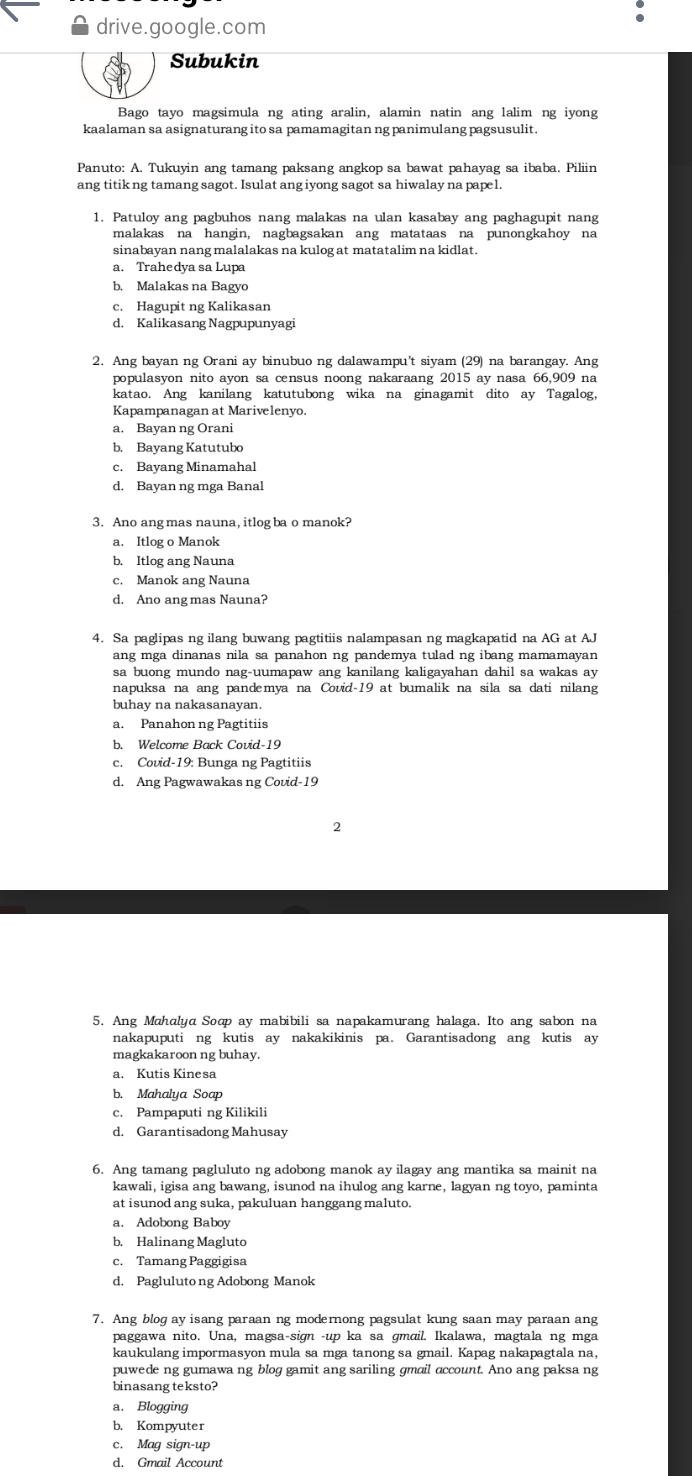 drive.google.com
Subukin
Bago tayo magsimula ng ating aralin, alamin natin ang lalim ng iyong
kaalaman sa asignaturang ito sa pamamagitan ng panimulang pagsusulit.
Panuto: A. Tukuyin ang tamang paksang angkop sa bawat pahayag sa ibaba. Piliin
ang titik ng tamang sagot. Isulat ang iyong sagot sa hiwalay na papel.
1. Patuloy ang pagbuhos nang malakas na ulan kasabay ang paghagupit nang
malakas na hangin, nagbagsakan ang matataas na punongkahoy na
sinabayan nang malalakas na kulog at matatalim na kidlat.
a. Trahedya sa Lupa
b. Malakas na Bagyo
c. Hagupit ng Kalikasan
d. Kalikasang Nagpupunyagi
2. Ang bayan ng Orani ay binubuo ng dalawampu’t siyam (29) na barangay. Ang
populasyon nito ayon sa census noong nakaraang 2015 ay nasa 66,909 na
katao. Ang kanilang katutubong wika na ginagamit dito ay Tagalog,
Kapampanagan at Marivelenyo.
a. Bayan ng Orani
b. Bayang Katutubo
c. Bayang Minamahal
d. Bayan ng mga Banal
3. Ano angmas nauna, itlog ba o manok?
a. Itlog o Manok
b. Itlog ang Nauna
c. Manok ang Nauna
d. Ano ang mas Nauna?
4. Sa paglipas ng ilang buwang pagtitiis nalampasan ng magkapatid na AG at AJ
ang mga dinanas nila sa panahon ng pandemya tulad ng ibang mamamayan 
sa buong mundo nag-uumapaw ang kanilang kaligayahan dahil sa wakas ay
napuksa na ang pandemya na Covid-19 at bumalik na sila sa dati nilang
buhay na nakasanayan.
a. Panahon ng Pagtitiis
b. Welcome Back Covid-19
c. Covid-19: Bunga ng Pagtitiis
d. Ang Pagwawakas ng Covid-19
2
5. Ang Mahalya Soop ay mabibili sa napakamurang halaga. Ito ang sabon na
nakapuputi ng kutis ay nakakikinis pa. Garantisadong ang kutis ay
magkakaroon ng buhay.
a. Kutis Kinesa
b. Mahalya Soap
c. Pampaputi ng Kilikili
d. Garantisadong Mahusay
6. Ang tamang pagluluto ng adobong manok ay ilagay ang mantika sa mainit na
kawali, igisa ang bawang, isunod na ihulog ang karne, lagyan ng toyo, paminta
at isunod ang suka, pakuluan hanggang maluto.
a. Adobong Baboy
b. Halinang Magluto
c. Tamang Paggigisa
d. Pagluluto ng Adobong Manok
7. Ang blog ay isang paraan ng modernong pagsulat kung saan may paraan ang
paggawa nito. Una, magsa-sign -up ka sa gmɑil. Ikalawa, magtala ng mga
kaukulang impormasyon mula sa mga tanong sa gmail. Kapag nakapagtala na,
puwede ng gumawa ng blog gamit ang sariling gmail account. Ano ang paksa ng
binasang teksto?
a. Blogging
b. Kompyuter
c. Mag sign-up
d. Gmail Account