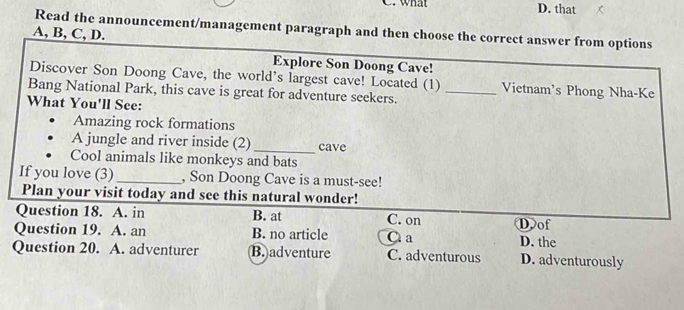 what D. that
Read the announcement/management paragraph and then choose the correct answer from options
A, B, C, D.
Explore Son Doong Cave!
Discover Son Doong Cave, the world’s largest cave! Located (1) Vietnam's Phong Nha-Ke
Bang National Park, this cave is great for adventure seekers._
What You'll See:
Amazing rock formations
A jungle and river inside (2)_ cave
Cool animals like monkeys and bats
If you love (3) _, Son Doong Cave is a must-see!
Plan your visit today and see this natural wonder!
Question 18. A. in B. at C. on
Dof
Question 19. A. an B. no article C a D. the
Question 20. A. adventurer B. adventure C. adventurous D. adventurously