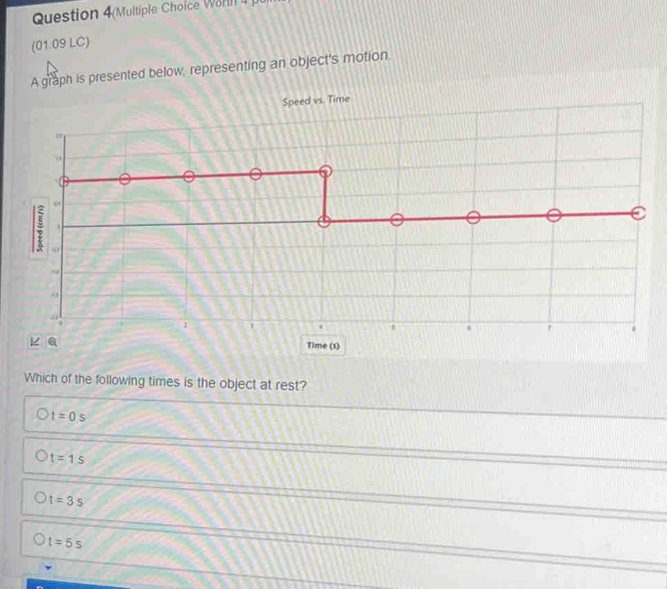 Question 4(Multiple Choice Wohl 
(01.09 LC)
A graph is presented below, representing an object's motion.
Speed vs Time
Which of the following times is the object at rest?
t=0s
t=1s
t=3s
t=5s