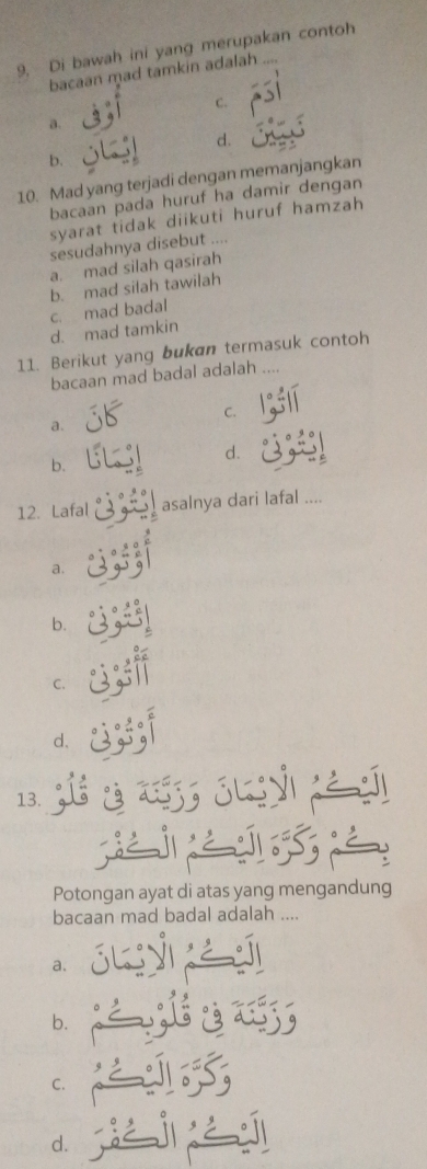 Di bawah ini yang merupakan contoh
bacaan mad tamkin adalah
C.
a.
d.
b.
10. Mad yang terjadi dengan memanjangkan
bacaan pada huruf ha damir dengan
syarat tidak diikuti huruf hamzah
sesudahnya disebut ....
a. mad silah qasirah
c. mad badal b. mad silah tawilah
d. mad tamkin
11. Berikut yang bukan termasuk contoh
bacaan mad badal adalah 
C.
a.
d.
b.
12. Lafal asalnya dari lafal ....
a.
b.
C.
d.
13. ¿ ju yì pè s
Potongan ayat di atas yang mengandung
bacaan mad badal adalah ....
a.
b.
C.
d.