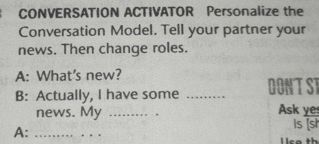 CONVERSATION ACTIVATOR Personalize the 
Conversation Model. Tell your partner your 
news. Then change roles. 
A: What's new? 
B: Actually, I have some_ 
DONT ST 
news. My_ 
. . , 
Ask yes 
Is [sh 
A:_ 
lica th