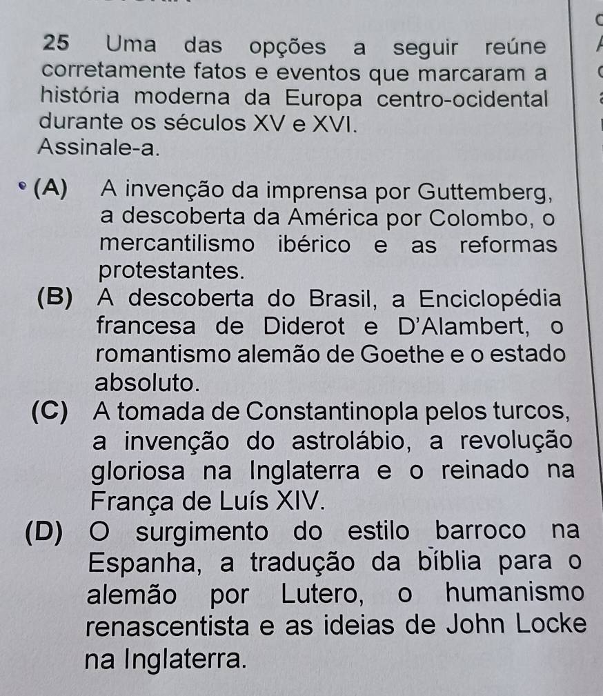 Uma das opções a seguir reúne
corretamente fatos e eventos que marcaram a
história moderna da Europa centro-ocidental
durante os séculos XV e XVI.
Assinale-a.
(A) A invenção da imprensa por Guttemberg,
a descoberta da América por Colombo, o
mercantilismo ibérico e as reformas
protestantes.
(B) A descoberta do Brasil, a Enciclopédia
francesa de Diderot e D'Alambert, o
romantismo alemão de Goethe e o estado
absoluto.
(C) A tomada de Constantinopla pelos turcos,
a invenção do astrolábio, a revolução
gloriosa na Inglaterra e o reinado na
França de Luís XIV.
(D) O surgimento do estilo barroco na
Espanha, a tradução da bíblia para o
alemão por Lutero, o humanismo
renascentista e as ideias de John Locke
na Inglaterra.