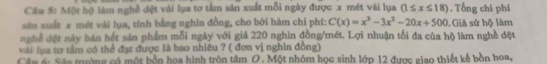 Một hộ làm nghề đệt vài lụa tơ tầm sản xuất mỗi ngày được x mét vải lụa (1≤ x≤ 18). Tổng chi phí 
sản xuất x mét vài lụa, tính bằng nghìn đồng, cho bởi hàm chi phí: C(x)=x^3-3x^2-20x+500. Giả sử hộ làm 
nghề đệt này bán hết sản phẩm mỗi ngày với giá 220 nghìn đồng/mét. Lợi nhuận tối đa của hộ làm nghề dệt 
với lựa tơ tầm có thể đạt được là bao nhiêu ? ( đơn vị nghìn đồng) 
Cân ố: Sân trường có một bồn hoa hình tròn tâm O. Một nhóm học sinh lớp 12 được giao thiết kế bồn hoa,