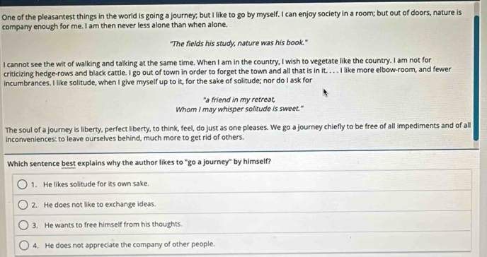 One of the pleasantest things in the world is going a journey; but I like to go by myself. I can enjoy society in a room; but out of doors, nature is
company enough for me. I am then never less alone than when alone.
"The fields his study, nature was his book."
I cannot see the wit of walking and talking at the same time. When I am in the country, I wish to vegetate like the country. I am not for
criticizing hedge-rows and black cattle. I go out of town in order to forget the town and all that is in it. . . . I like more elbow-room, and fewer
incumbrances. I like solitude, when I give myself up to it, for the sake of solitude; nor do I ask for
"a friend in my retreat,
Whom I may whisper solitude is sweet."
The soul of a journey is liberty, perfect liberty, to think, feel, do just as one pleases. We go a journey chiefly to be free of all impediments and of all
inconveniences: to leave ourselves behind, much more to get rid of others.
Which sentence best explains why the author likes to "go a journey" by himself?
1. He likes solitude for its own sake.
2. He does not like to exchange ideas.
3. He wants to free himself from his thoughts.
4. He does not appreciate the company of other people.