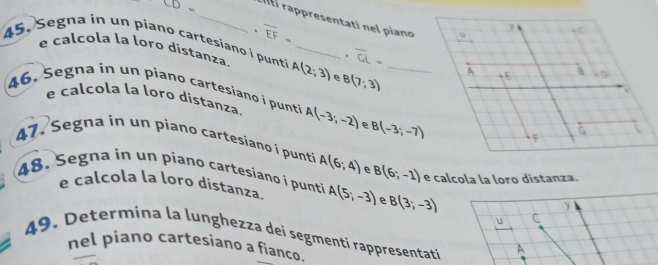 CD=
_Ití rappresentati nel piano
overline EF=
45. Segna in un piano cartesiano i punti A(2;3) _ e B(7;3) _ 
e calcola la loro distanza. 
、 overline GL=
46. Segna in un piano cartesiano i punti A(-3;-2) e B(-3;-7)
e calcola la loro distanza. 
47. Segna in un piano cartesiano i punti A(6;4) B(6;-1) e calcola la loro distanza. 
48. Segna in un piano cartesiano i punti A(5;-3) e B(3;-3)
e calcola la loro distanza. 
y 
u C 
49. Determina la lunghezza dei segmenti rappresentati 
nel piano cartesiano a fianco. 
A