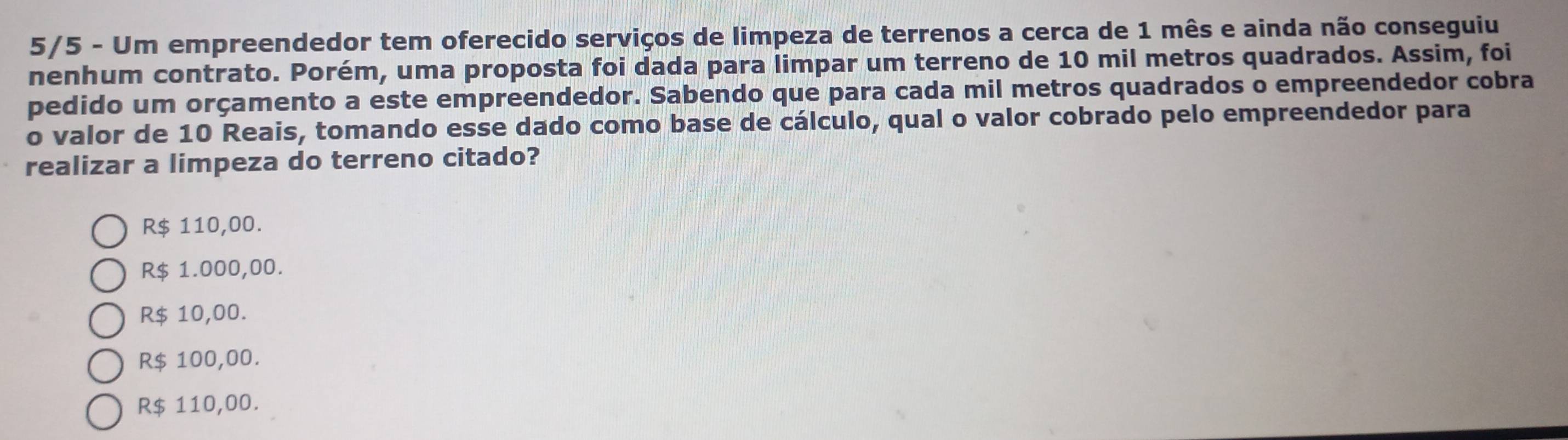 5/5 - Um empreendedor tem oferecido serviços de limpeza de terrenos a cerca de 1 mês e ainda não conseguiu
nenhum contrato. Porém, uma proposta foi dada para limpar um terreno de 10 mil metros quadrados. Assim, foi
pedido um orçamento a este empreendedor. Sabendo que para cada mil metros quadrados o empreendedor cobra
o valor de 10 Reais, tomando esse dado como base de cálculo, qual o valor cobrado pelo empreendedor para
realizar a limpeza do terreno citado?
R$ 110,00.
R$ 1.000,00.
R$ 10,00.
R$ 100,00.
R$ 110,00.