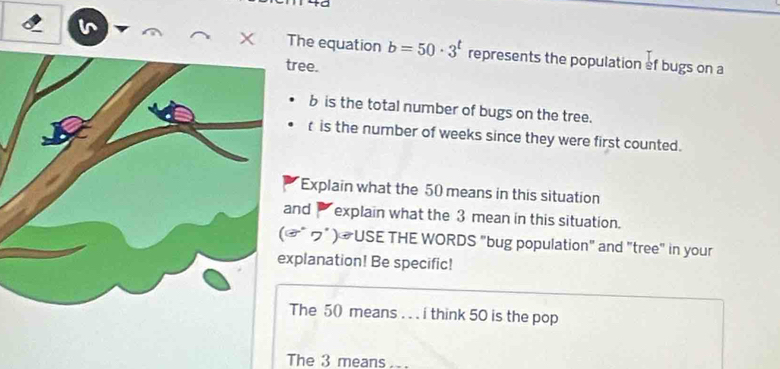 to 
The equation b=50· 3^t represents the population ef bugs on a 
ree.
b is the total number of bugs on the tree. 
r is the number of weeks since they were first counted. 
Explain what the 50 means in this situation 
nd explain what the 3 mean in this situation. 
" ブ" ) #USE THE WORDS "bug population" and "tree" in your 
planation! Be specific! 
The 50 means . . . i think 50 is the pop 
The 3 means