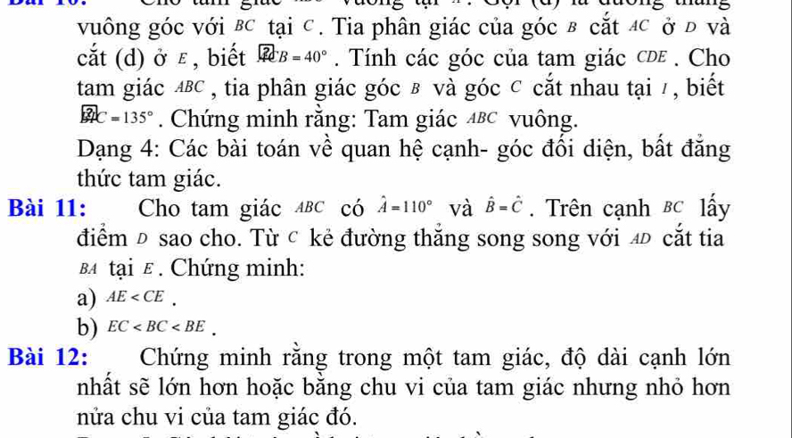 vuông góc với BC tại C. Tia phân giác của góc в cắt C ở đ và 
cắt (d) ở ε , biết □ B=40°. Tính các góc của tam giác cde. Cho 
tam giác ΔBC , tia phân giác góc в và góc ⊂ cắt nhau tại / , biết
widehat BPC=135°. Chứng minh rằng: Tam giác Δвc vuông. 
Dạng 4: Các bài toán về quan hệ cạnh- góc đối diện, bất đẳng 
thức tam giác. 
Bài 11: Cho tam giác ABC có hat A=110° và hat B=hat C. Trên cạnh BC lấy 
điểm Đ sao cho. Từ c kẻ đường thắng song song với 4 cắt tia 
BA tại ε. Chứng minh: 
a) AE . 
b) EC . 
Bài 12: Chứng minh rằng trong một tam giác, độ dài cạnh lớn 
nhất sẽ lớn hơn hoặc bằng chu vi của tam giác nhưng nhỏ hơn 
nửa chu vi của tam giác đó.