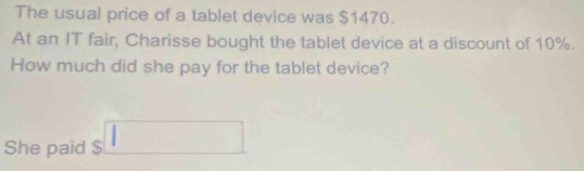 The usual price of a tablet device was $1470. 
At an IT fair, Charisse bought the tablet device at a discount of 10%. 
How much did she pay for the tablet device? 
She paid $