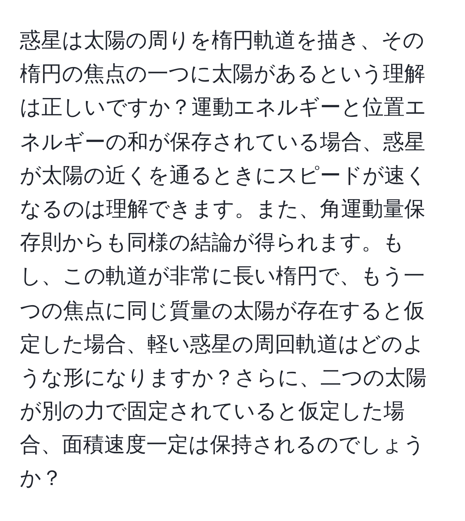 惑星は太陽の周りを楕円軌道を描き、その楕円の焦点の一つに太陽があるという理解は正しいですか？運動エネルギーと位置エネルギーの和が保存されている場合、惑星が太陽の近くを通るときにスピードが速くなるのは理解できます。また、角運動量保存則からも同様の結論が得られます。もし、この軌道が非常に長い楕円で、もう一つの焦点に同じ質量の太陽が存在すると仮定した場合、軽い惑星の周回軌道はどのような形になりますか？さらに、二つの太陽が別の力で固定されていると仮定した場合、面積速度一定は保持されるのでしょうか？