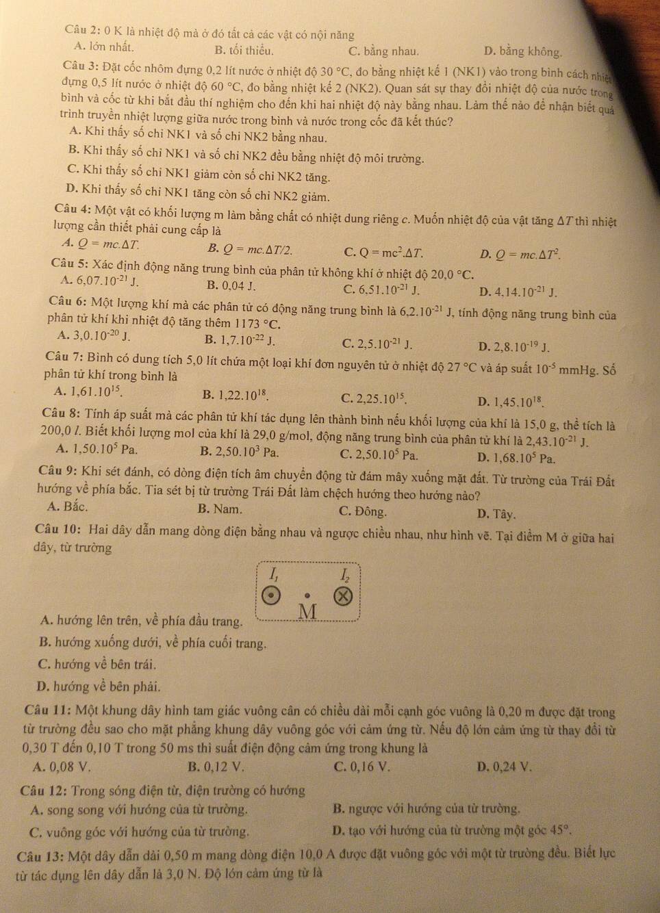 là nhiệt độ mà ở đó tất cả các vật có nội năng
A. lớn nhất. B. tối thiều. C. bằng nhau. D. bằng không.
Câu 3: Đặt cốc nhôm đựng 0,2 lít nước ở nhiệt độ 30°C 3, đo bằng nhiệt kế 1 (NK1) vào trong bình cách nhiệt
đựng 0,5 lít nước ở nhiệt độ 60°C :, đo bằng nhiệt kế 2(NK2). Quan sát sự thay đôi nhiệt độ của nước trong
bình và cốc từ khi bắt đầu thí nghiệm cho đến khi hai nhiệt độ này bằng nhau. Làm thế nảo để nhận biết quả
trình truyền nhiệt lượng giữa nước trong bình và nước trong cốc đã kết thúc?
A. Khi thấy số chi NK1 và số chi NK2 bằng nhau.
B. Khi thấy số chỉ NK1 và số chi NK2 đều bằng nhiệt độ môi trường.
C. Khi thấy số chi NK1 giảm còn số chi NK2 tăng.
D. Khi thấy số chi NK1 tăng còn số chi NK2 giảm.
Câu 4: Một vật có khối lượng m làm bằng chất có nhiệt dung riêng c. Muốn nhiệt độ của vật tăng ΔT thì nhiệt
lượng cần thiết phải cung cấp là
A. Q=mc.△ T. B. Q=mc.△ T/2. C. Q=mc^2.△ T. D. Q=mc.△ T^2.
Câu . 5 : Xác định động năng trung bình của phân tử không khí ở nhiệt độ 20,0°C.
A. 6,07.10^(-21)J. B. 0,04 J. C. 6.51.10^(-21)J. D. 4.14.10^(-21)J.
Câu 6: Một lượng khí mà các phân tử có động năng trung bình là 6,2.10^(-21)J J, tính động năng trung bình của
phân tử khí khi nhiệt độ tăng thêm 1173°C.
A. 3,0.10^(-20)J.
B. 1,7.10^(-22)J. C. 2,5.10^(-21)J. D. 2,8.10^(-19)J.
Câu 7: Bình có dung tích 5,0 lít chứa một loại khí đơn nguyên tử ở nhiệt độ 27°C và áp suất 10^(-5)
phân tử khí trong bình là mmHg. Số
A. 1,61.10^(15). B. 1,22.10^(18). C. 2,25.10^(15). D. 1,45.10^(18).
Câu 8: Tính áp suất mà các phân tử khí tác dụng lên thành bình nếu khối lượng của khí là 15,0 g, thể tích là
200,0 /. Biết khối lượng mol của khí là 29,0 g/mol, động năng trung bình của phân tử khí là 2,43.10^(-21)J.
A. 1,50.10^5Pa. B. 2,50.10^3Pa. C. 2,50.10^5Pa. D. 1,68.10^5Pa.
Câu 9: Khi sét đánh, có dòng điện tích âm chuyển động từ đám mây xuống mặt đất. Từ trường của Trái Đất
hướng về phía bắc. Tia sét bị từ trường Trái Đất làm chệch hướng theo hướng nào?
A. Bắc. B. Nam. C. Đông. D. Tây.
Câu 10: Hai dây dẫn mang dòng điện bằng nhau và ngược chiều nhau, như hình vẽ. Tại điểm M ở giữa hai
dây, từ trường
I_1 I_2
A. hướng lên trên, về phía đầu trang.
B. hướng xuống dưới, về phía cuối trang.
C. hướng về bên trái.
D. hướng về bên phải.
Câu 11: Một khung dây hình tam giác vuông cân có chiều dài mỗi cạnh góc vuông là 0,20 m được đặt trong
từ trường đều sao cho mặt phẳng khung dây vuông góc với cảm ứng từ. Nếu độ lớn cảm ứng từ thay đồi từ
0,30 T đến 0,10 T trong 50 ms thì suất điện động cảm ứng trong khung là
A. 0,08 V. B. 0,12 V. C. 0,16 V. D. 0,24 V.
Câu 12: Trong sóng điện từ, điện trường có hướng
A. song song với hướng của từ trường. B. ngược với hướng của từ trường.
C. vuông góc với hướng của từ trường. D. tạo với hướng của từ trường một góc 45°.
Câu 13: Một dây dẫn dài 0,50 m mang dòng điện 10,0 A được đặt vuông góc với một từ trường đều. Biết lực
từ tác dụng lên dây dẫn là 3,0 N. Độ lớn cảm ứng từ là
