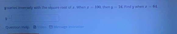 y varies inversely with the square root of x. When x=100 , then y=24. Find y when x=64.
y=□
Question Help. Video Message instructor