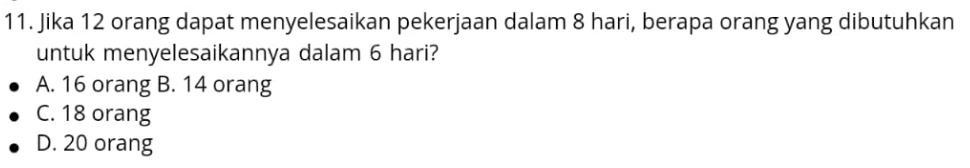 Jika 12 orang dapat menyelesaikan pekerjaan dalam 8 hari, berapa orang yang dibutuhkan
untuk menyelesaikannya dalam 6 hari?
A. 16 orang B. 14 orang
C. 18 orang
D. 20 orang