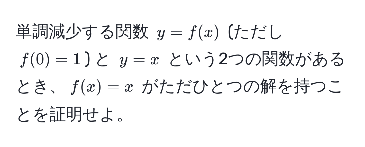 単調減少する関数 $y = f(x)$ (ただし $f(0) = 1$) と $y = x$ という2つの関数があるとき、$f(x) = x$ がただひとつの解を持つことを証明せよ。