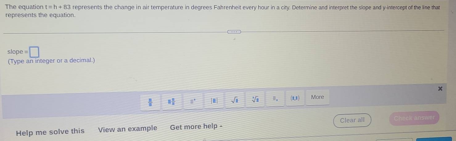 The equation t=h+83 represents the change in air temperature in degrees Fahrenheit every hour in a city. Determine and interpret the slope and y-intercept of the line that 
represents the equation. 
slope =□
(Type an integer or a decimal.)
x
 □ /□   8 5/2  □^7 |≡| sqrt(11) sqrt[3](8) m. (1,1) More 
Clear all Check answer 
Help me solve this View an example Get more help -