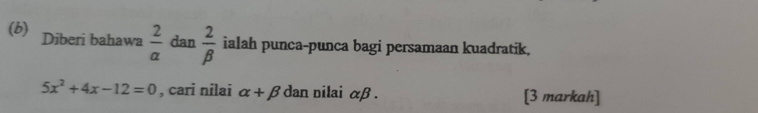 Diberi bahawa  2/a da n 2/beta   ialah punca-punca bagi persamaan kuadratik,
5x^2+4x-12=0 , cari nilai alpha +beta dan nilai alpha beta. 
[3 markah]