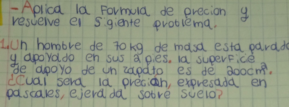 Aplica la Formuld de erecion g 
resceive e sigiente problema. 
L. Un hombre de tokg de masa esta pardd 
y apoyado en sus a pies. la superFice 
de apoyo de un zapdto es de a 100cm^2. 
dCuai sera ld precioh, expresada en 
pascales, ejera da sove scelo?