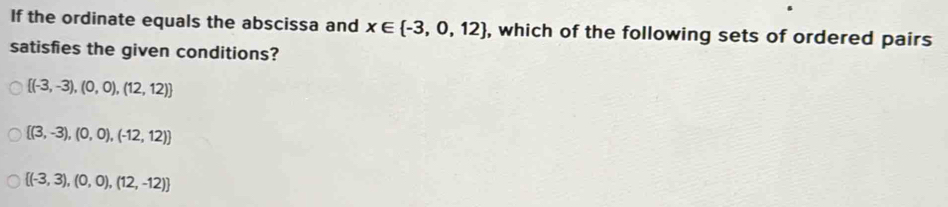 If the ordinate equals the abscissa and x∈  -3,0,12 , which of the following sets of ordered pairs
satisfies the given conditions?
 (-3,-3),(0,0),(12,12)
 (3,-3),(0,0),(-12,12)
 (-3,3),(0,0),(12,-12)