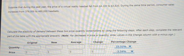 Suppose that during the past year; the price of a virtual reality headset fell from $4,100 to $3,820. During the same time period, consumer sales 
increased from 379,000 to 480,000 headsets. 
Calculate the elasticity of demand between these two price-quantity combinations by using the following steps. After each step, complete the relevant 
part of the table with the appropriate answers. (Note: For decreases in price or quantity, enter values in the Change column with a minus sign.) 
Original New Average Change Percentage Change 
Quantity 23.52%
Price $ S $ -3.54%